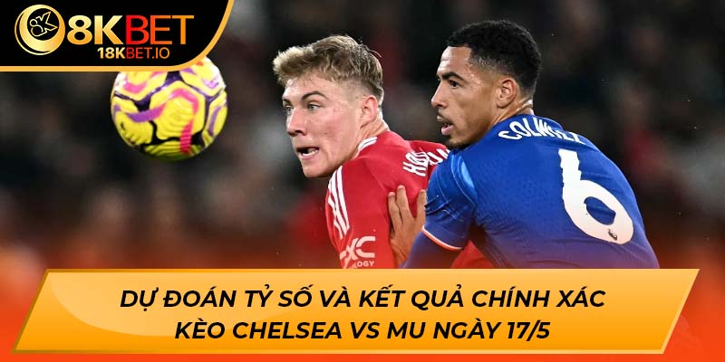 Dự đoán tỷ số và kết quả chính xác kèo Chelsea vs MU ngày 17/5